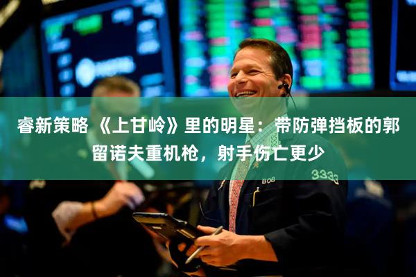 睿新策略 《上甘岭》里的明星：带防弹挡板的郭留诺夫重机枪，射手伤亡更少