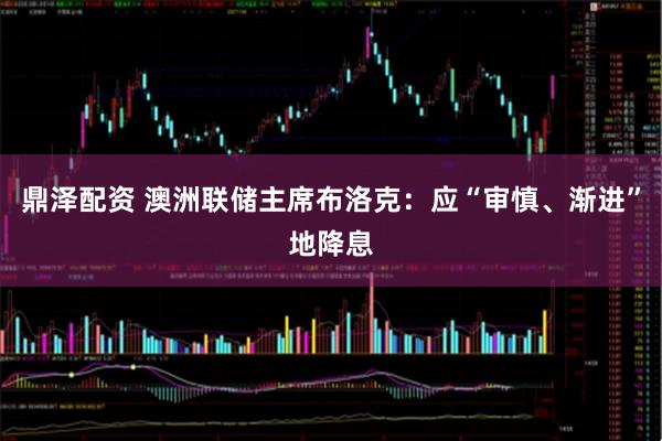 鼎泽配资 澳洲联储主席布洛克：应“审慎、渐进”地降息