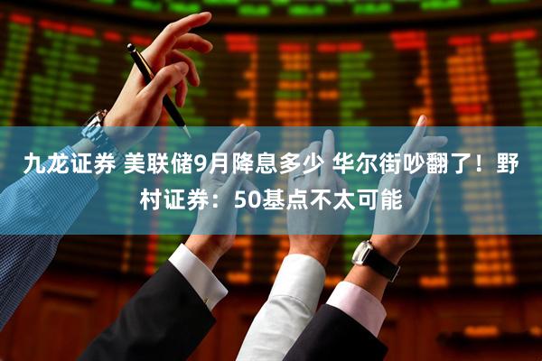 九龙证券 美联储9月降息多少 华尔街吵翻了！野村证券：50基点不太可能