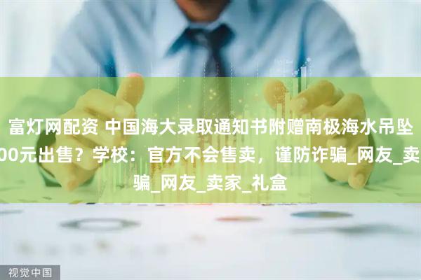 富灯网配资 中国海大录取通知书附赠南极海水吊坠标价5000元出售？学校：官方不会售卖，谨防诈骗_网友_卖家_礼盒