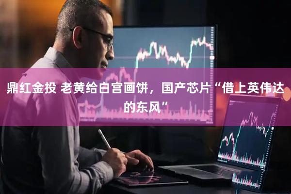 鼎红金投 老黄给白宫画饼，国产芯片“借上英伟达的东风”