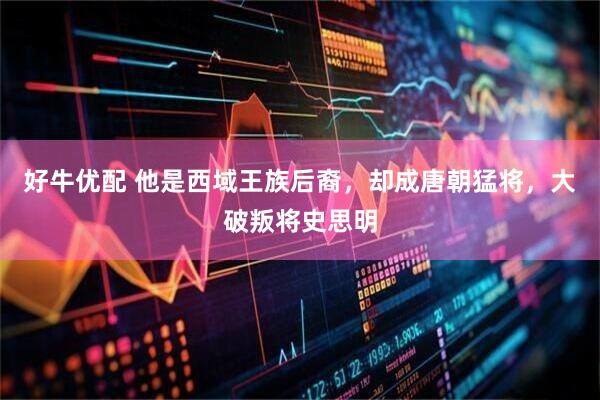 好牛优配 他是西域王族后裔，却成唐朝猛将，大破叛将史思明