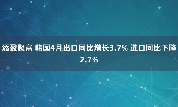 添盈聚富 韩国4月出口同比增长3.7% 进口同比下降2.7%