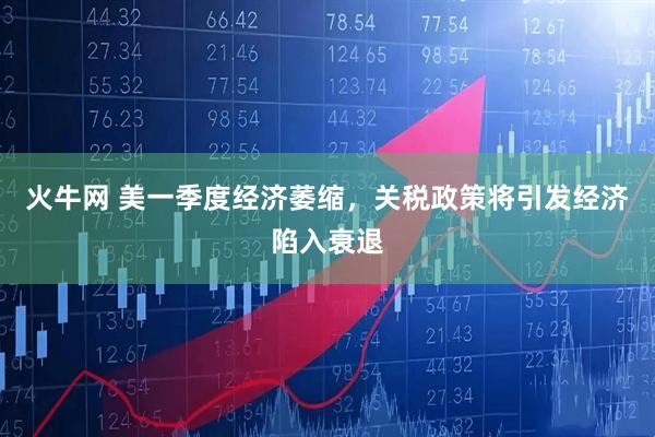 火牛网 美一季度经济萎缩，关税政策将引发经济陷入衰退