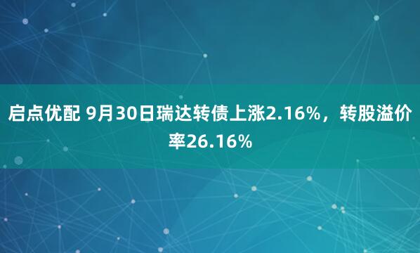 启点优配 9月30日瑞达转债上涨2.16%，转股溢价率26.16%