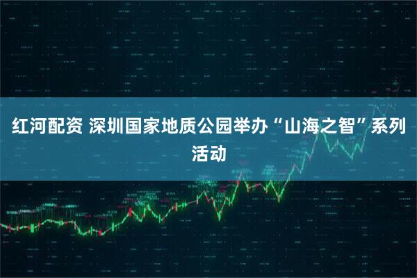 红河配资 深圳国家地质公园举办“山海之智”系列活动