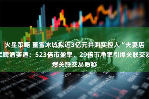 火星策略 蜜雪冰城拟近3亿元并购实控人“夫妻店”进军啤酒赛道：523倍市盈率、29倍市净率引爆关联交易质疑