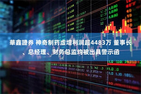 華鑫證券 神奇制药虚增利润超4483万 董事长、总经理、财务总监均被出具警示函
