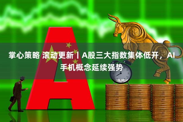 掌心策略 滚动更新丨A股三大指数集体低开，AI手机概念延续强势