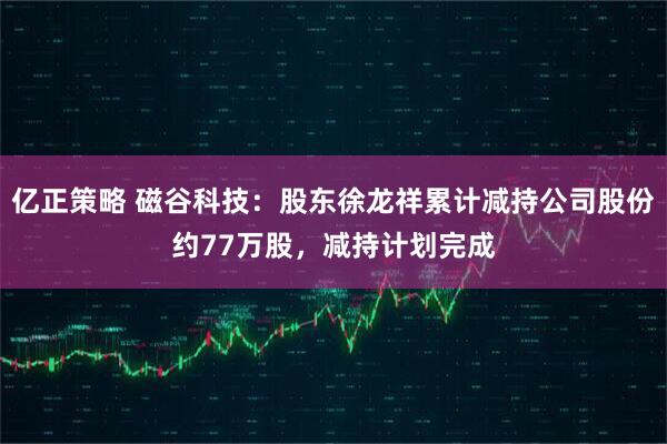 亿正策略 磁谷科技：股东徐龙祥累计减持公司股份约77万股，减持计划完成