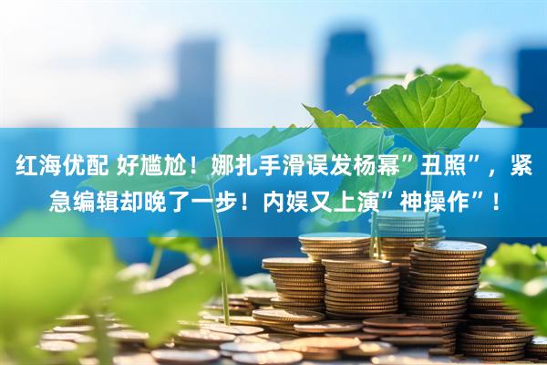 红海优配 好尴尬！娜扎手滑误发杨幂”丑照”，紧急编辑却晚了一步！内娱又上演”神操作”！