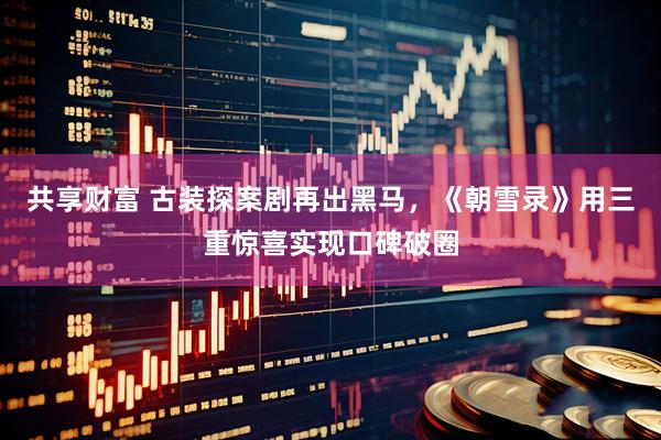 共享财富 古装探案剧再出黑马，《朝雪录》用三重惊喜实现口碑破圈