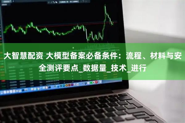 大智慧配资 大模型备案必备条件：流程、材料与安全测评要点_数据量_技术_进行